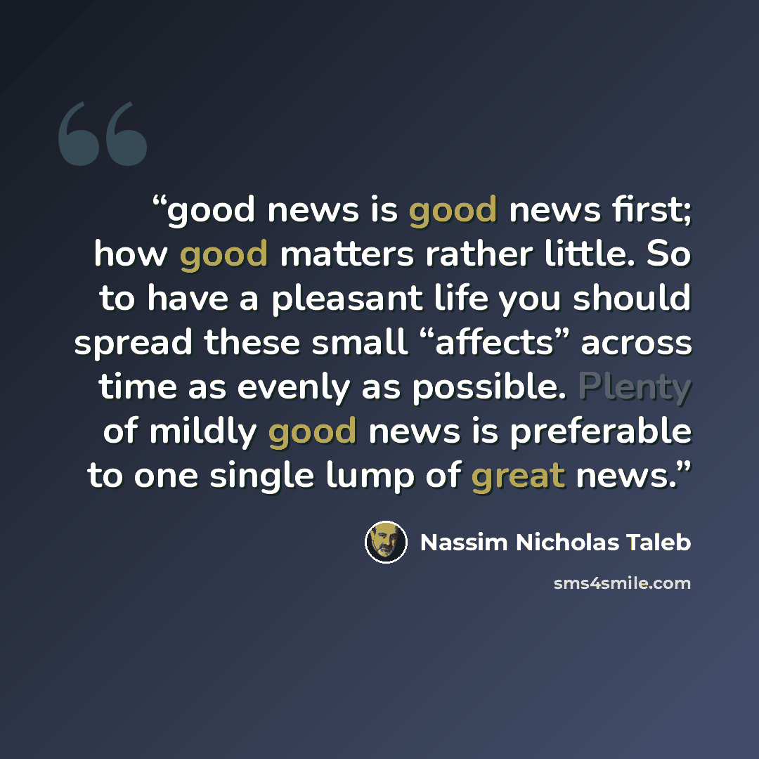 “good news is good news first; how good matters rather little. So to have a pleasant life you should spread these small “affects” across time as evenly as possible. Plenty of mildly good news is preferable to one single lump of great news.” quote by Nassim Nicholas Taleb