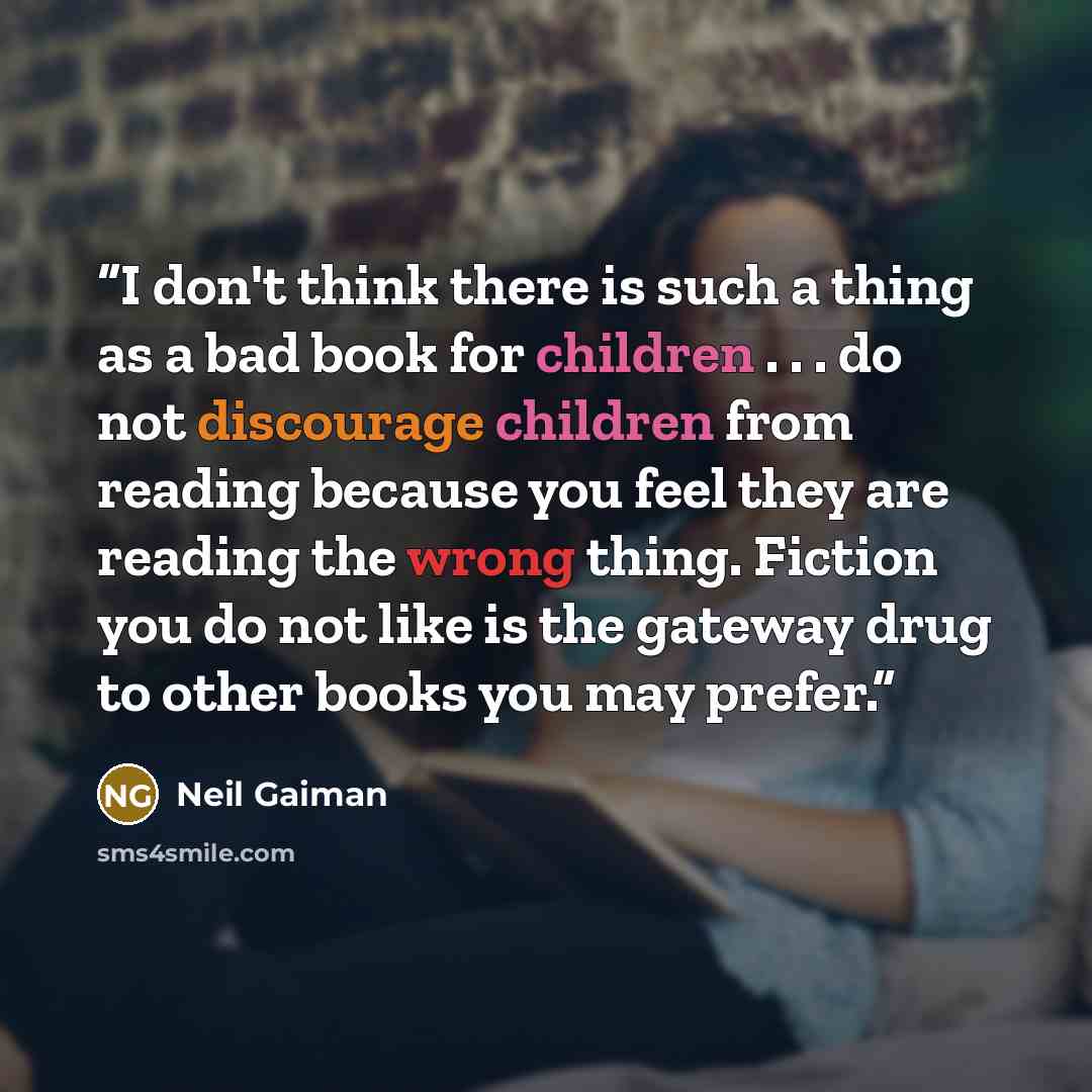 “I don't think there is such a thing as a bad book for children . . . do not discourage children from reading because you feel they are reading the wrong thing. Fiction you do not like is the gateway drug to other books you may prefer.” quote by Neil Gaiman