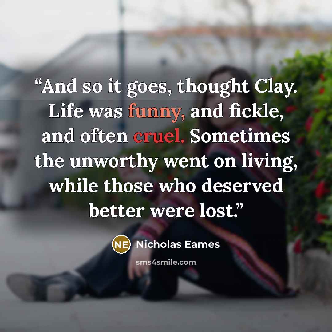 “And so it goes, thought Clay. Life was funny, and fickle, and often cruel. Sometimes the unworthy went on living, while those who deserved better were lost.” quote by Nicholas Eames