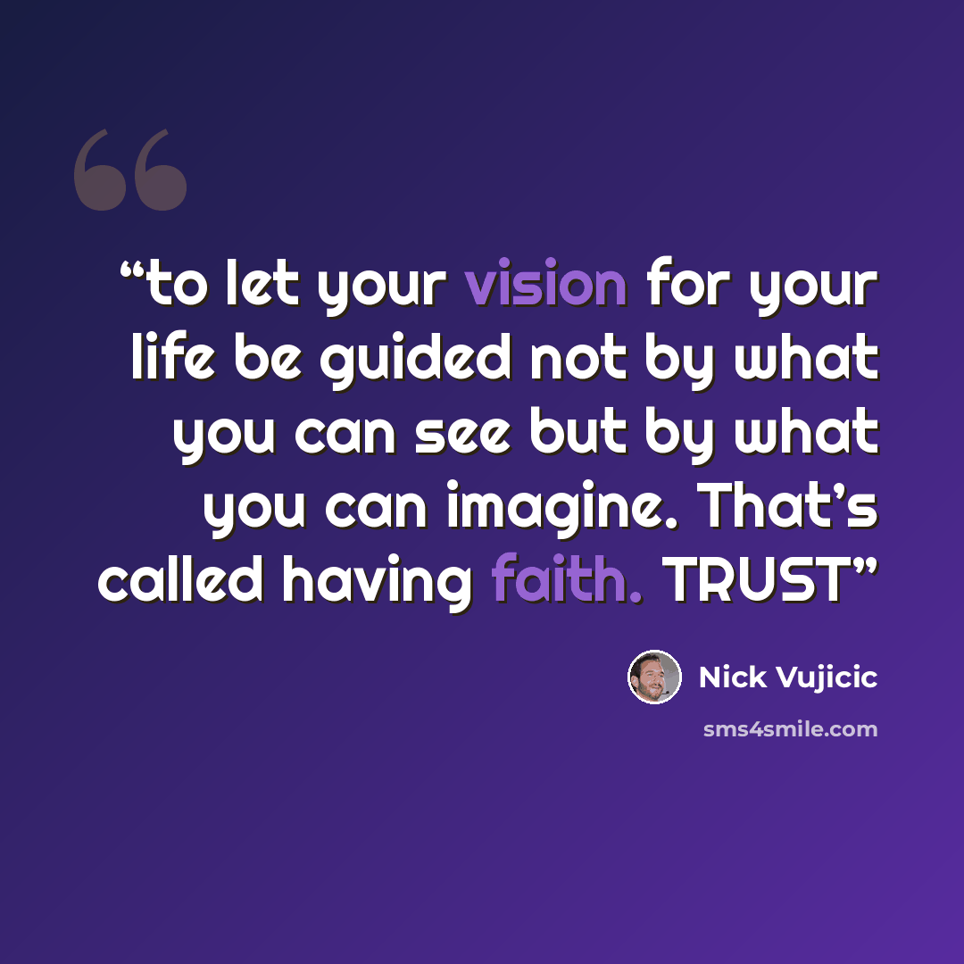 “to let your vision for your life be guided not by what you can see but by what you can imagine. That’s called having faith. TRUST” quote by Nick Vujicic