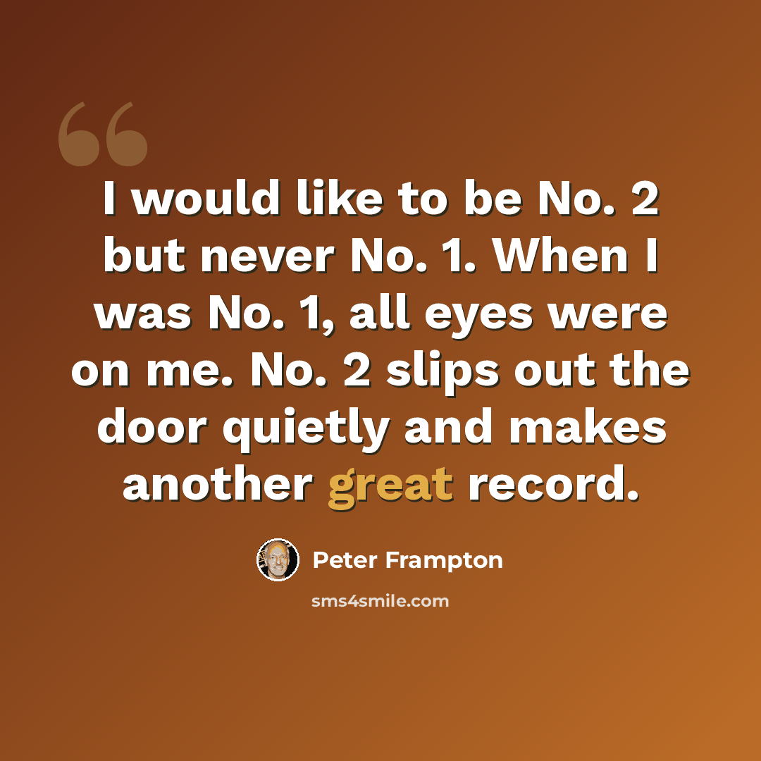 “I would like to be No. 2 but never No. 1. When I was No. 1, all eyes were on me. No. 2 slips out the door quietly and makes another great record.” quote by Peter Frampton