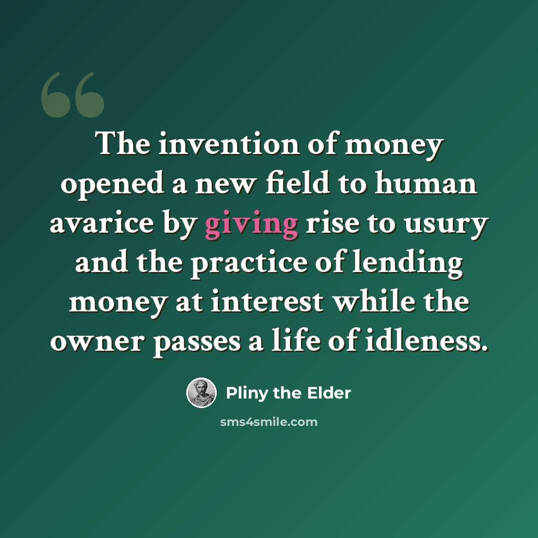 “The invention of money opened a new field to human avarice by giving rise to usury and the practice of lending money at interest while the owner passes a life of idleness.” quote by Pliny the Elder