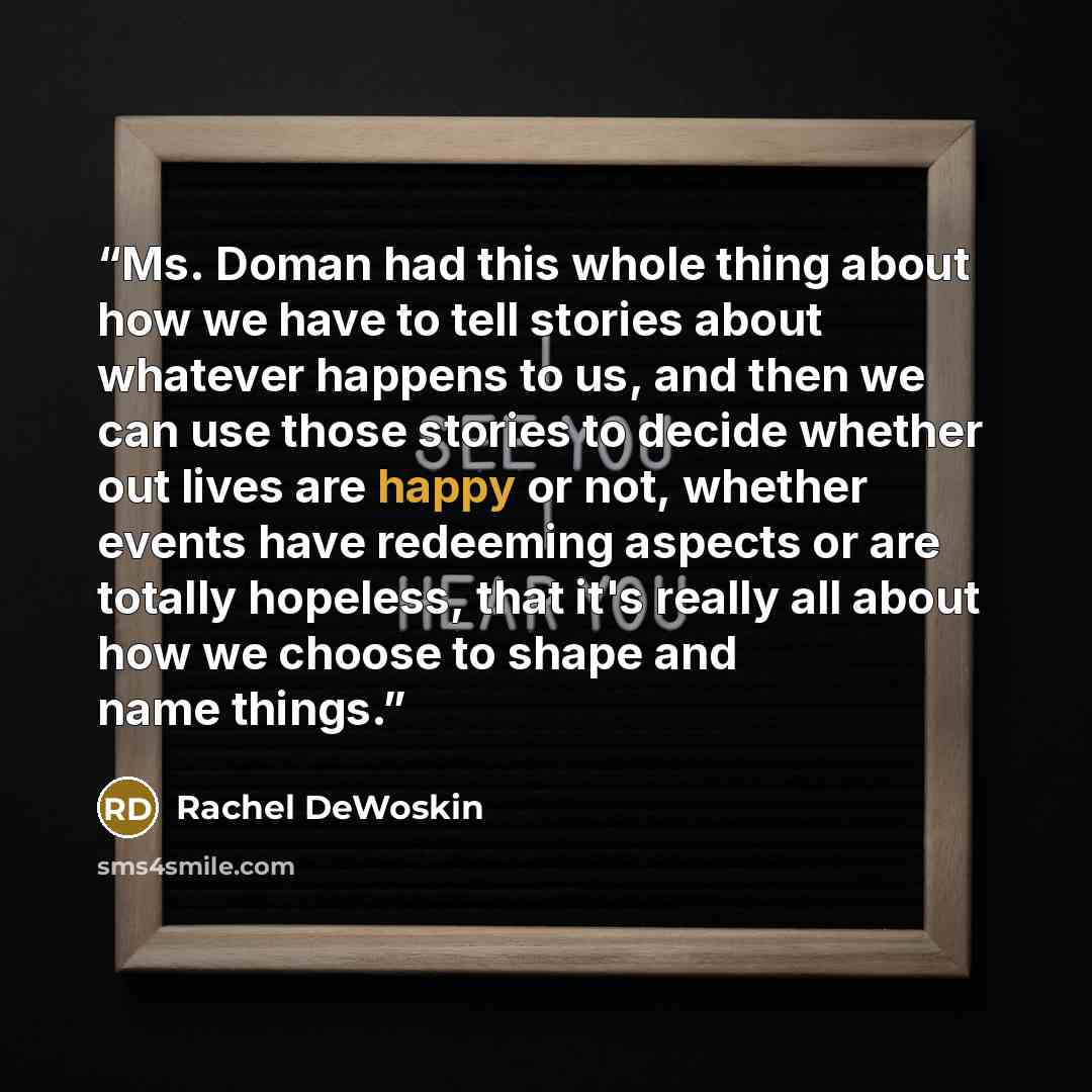 “Ms. Doman had this whole thing about how we have to tell stories about whatever happens to us, and then we can use those stories to decide whether out lives are happy or not, whether events have redeeming aspects or are totally hopeless, that it's really all about how we choose to shape and name…” quote by Rachel DeWoskin