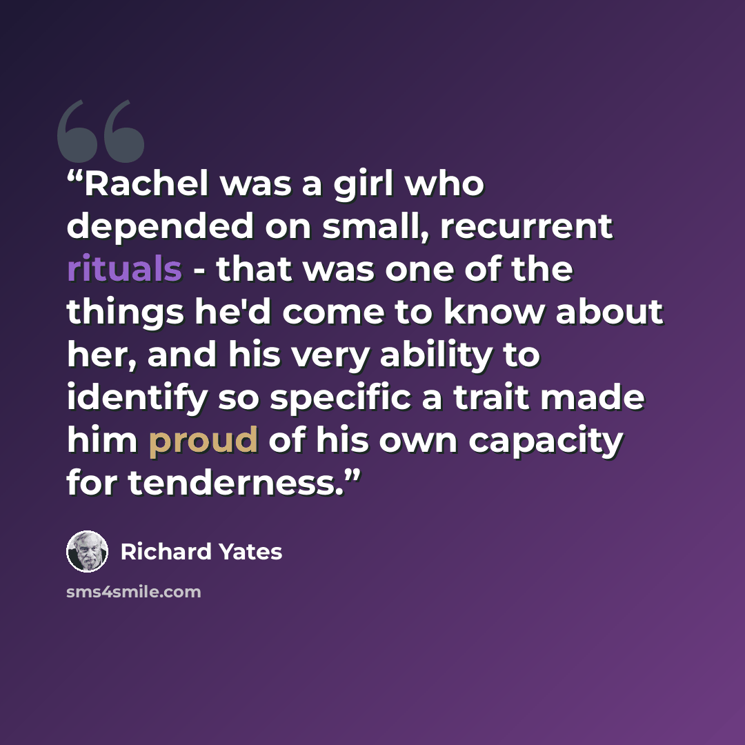 “Rachel was a girl who depended on small, recurrent rituals - that was one of the things he'd come to know about her, and his very ability to identify so specific a trait made him proud of his own capacity for tenderness.” quote by Richard Yates