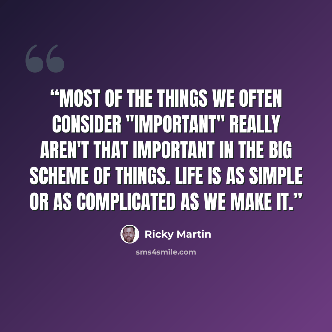 “Most of the things we often consider "important" really aren't that important in the big scheme of things. Life is as simple or as complicated as we make it.” quote by Ricky Martin