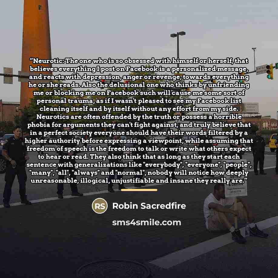 “Neurotic: The one who is so obsessed with himself or herself, that believes everything I post on Facebook is a personalized message, and reacts with depression, anger or revenge, towards everything he or she reads. Also the delusional one who thinks by unfriending me or blocking me on Facebook…” quote by Robin Sacredfire