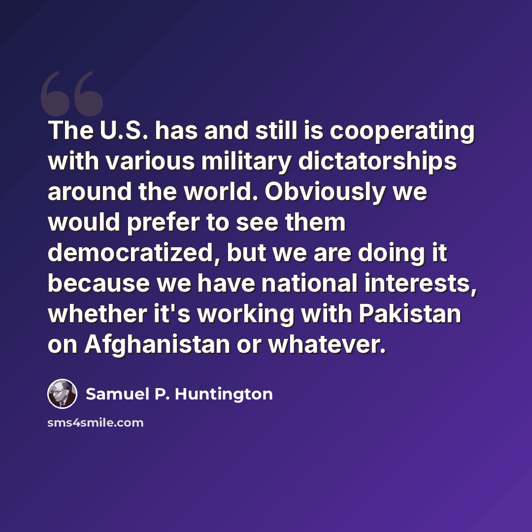“The U.S. has and still is cooperating with various military dictatorships around the world. Obviously we would prefer to see them democratized, but we are doing it because we have national interests, whether it's working with Pakistan on Afghanistan or whatever.” quote by Samuel P. Huntington