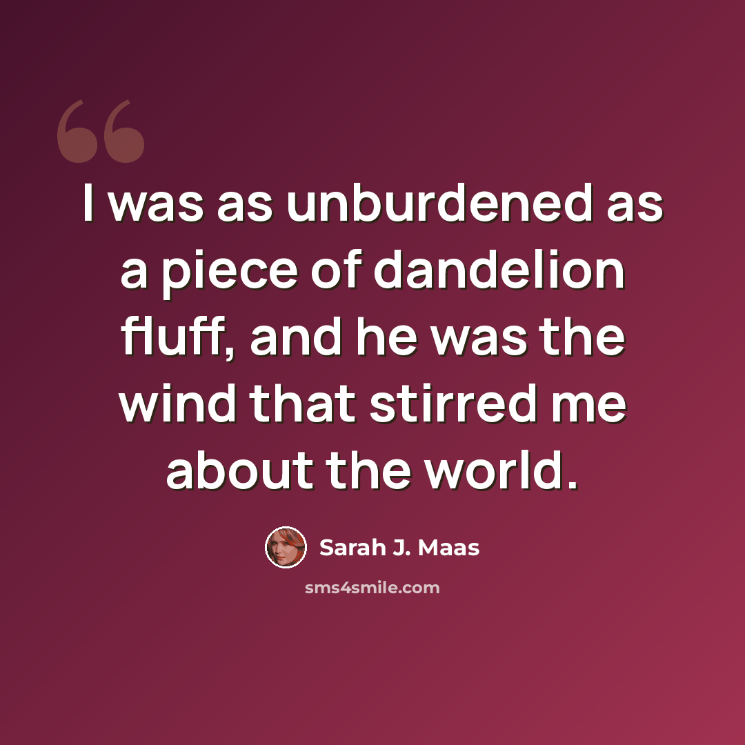 “I was as unburdened as a piece of dandelion fluff, and he was the wind that stirred me about the world.” quote by Sarah J. Maas