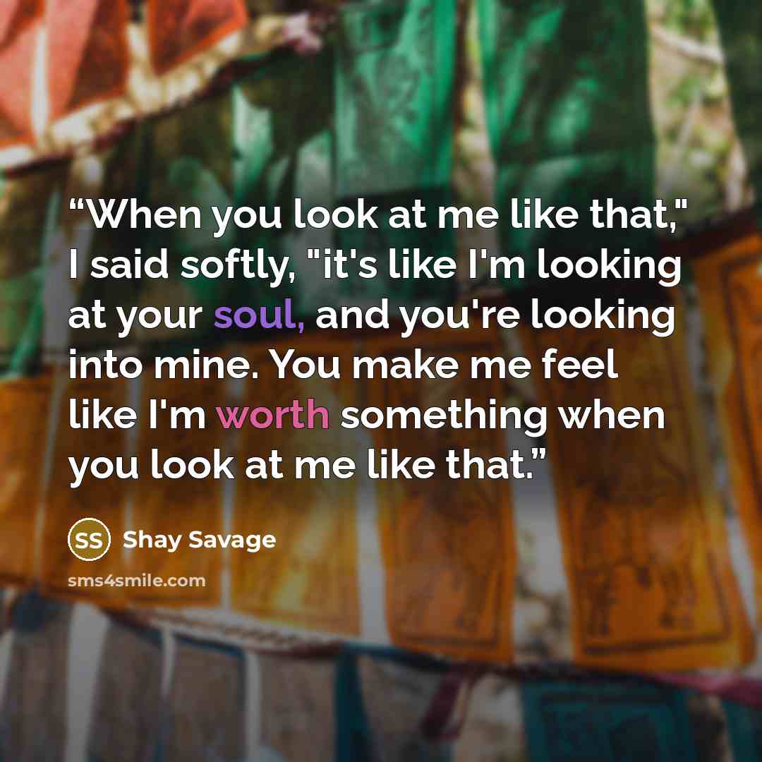 “When you look at me like that," I said softly, "it's like I'm looking at your soul, and you're looking into mine. You make me feel like I'm worth something when you look at me like that.” quote by Shay Savage