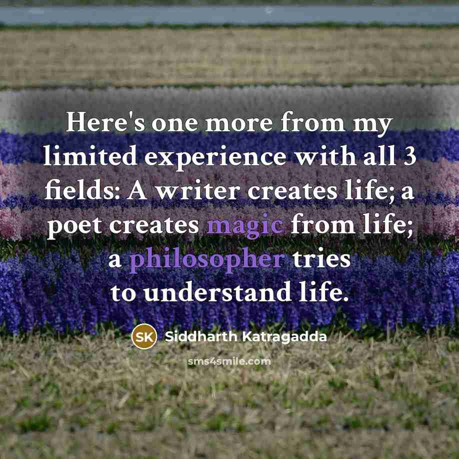 “Here's one more from my limited experience with all 3 fields: A writer creates life; a poet creates magic from life; a philosopher tries to understand life.” quote by Siddharth Katragadda