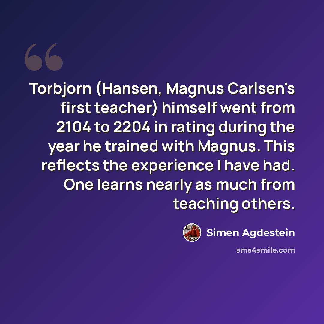 “Torbjorn (Hansen, Magnus Carlsen's first teacher) himself went from 2104 to 2204 in rating during the year he trained with Magnus. This reflects the experience I have had. One learns nearly as much from teaching others.” quote by Simen Agdestein