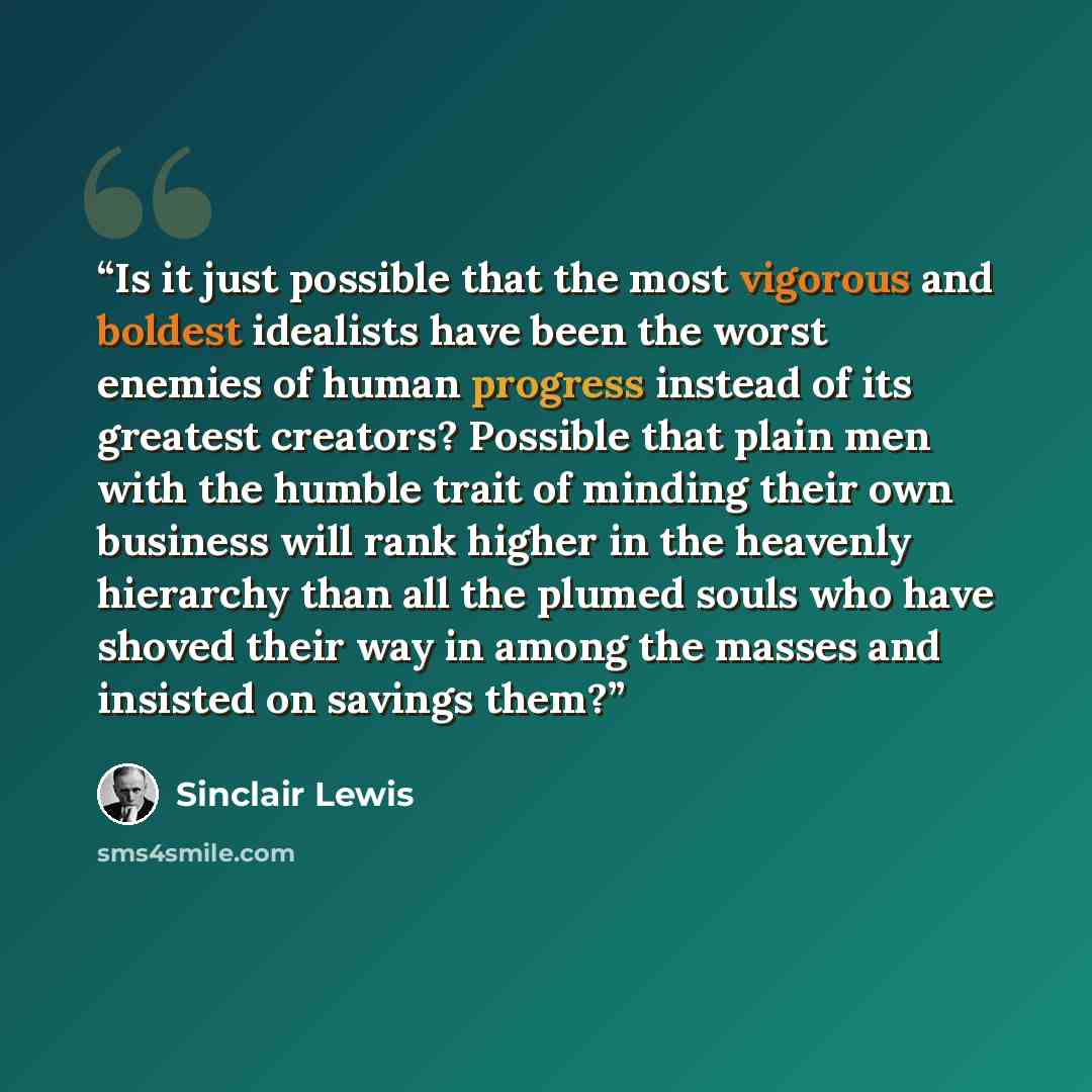 “Is it just possible that the most vigorous and boldest idealists have been the worst enemies of human progress instead of its greatest creators? Possible that plain men with the humble trait of minding their own business will rank higher in the heavenly hierarchy than all the plumed souls who have…” quote by Sinclair Lewis