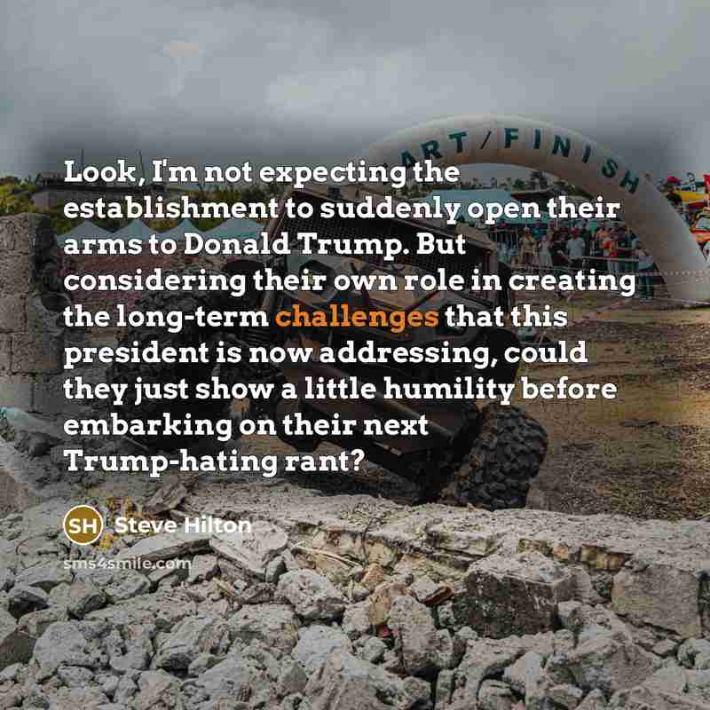 “Look, I'm not expecting the establishment to suddenly open their arms to Donald Trump. But considering their own role in creating the long-term challenges that this president is now addressing, could they just show a little humility before embarking on their next Trump-hating rant?” quote by Steve Hilton