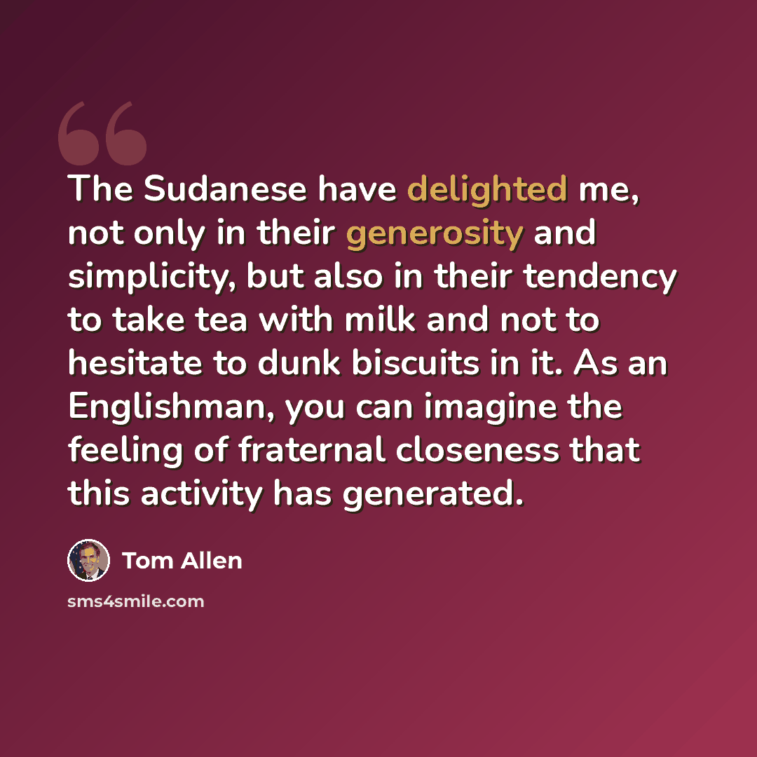 “The Sudanese have delighted me, not only in their generosity and simplicity, but also in their tendency to take tea with milk and not to hesitate to dunk biscuits in it. As an Englishman, you can imagine the feeling of fraternal closeness that this activity has generated.” quote by Tom Allen