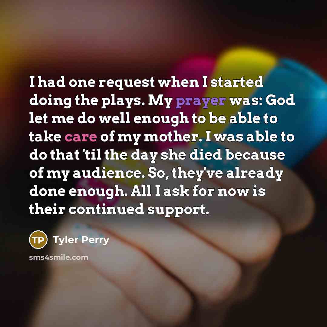“I had one request when I started doing the plays. My prayer was: God let me do well enough to be able to take care of my mother. I was able to do that 'til the day she died because of my audience. So, they've already done enough. All I ask for now is their continued support.” quote by Tyler Perry