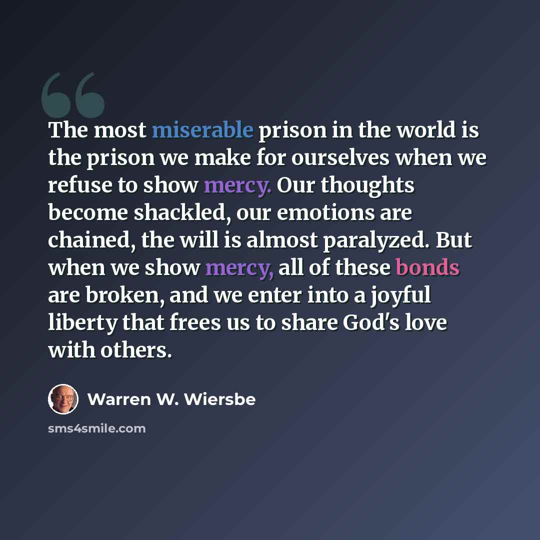 “The most miserable prison in the world is the prison we make for ourselves when we refuse to show mercy. Our thoughts become shackled, our emotions are chained, the will is almost paralyzed. But when we show mercy, all of these bonds are broken, and we enter into a joyful liberty that frees us to…” quote by Warren W. Wiersbe