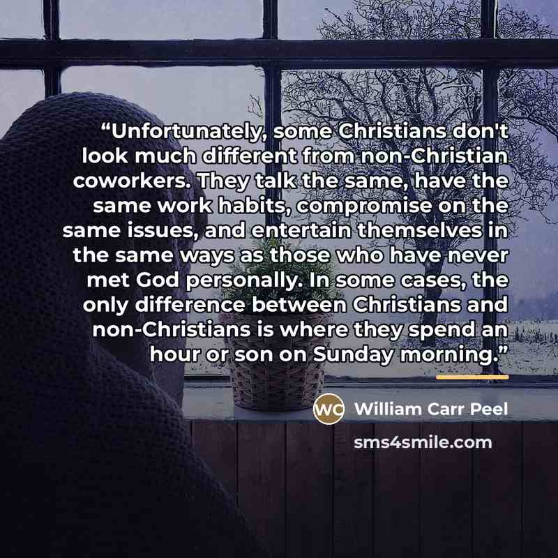 “Unfortunately, some Christians don't look much different from non-Christian coworkers. They talk the same, have the same work habits, compromise on the same issues, and entertain themselves in the same ways as those who have never met God personally. In some cases, the only difference between…” quote by William Carr Peel