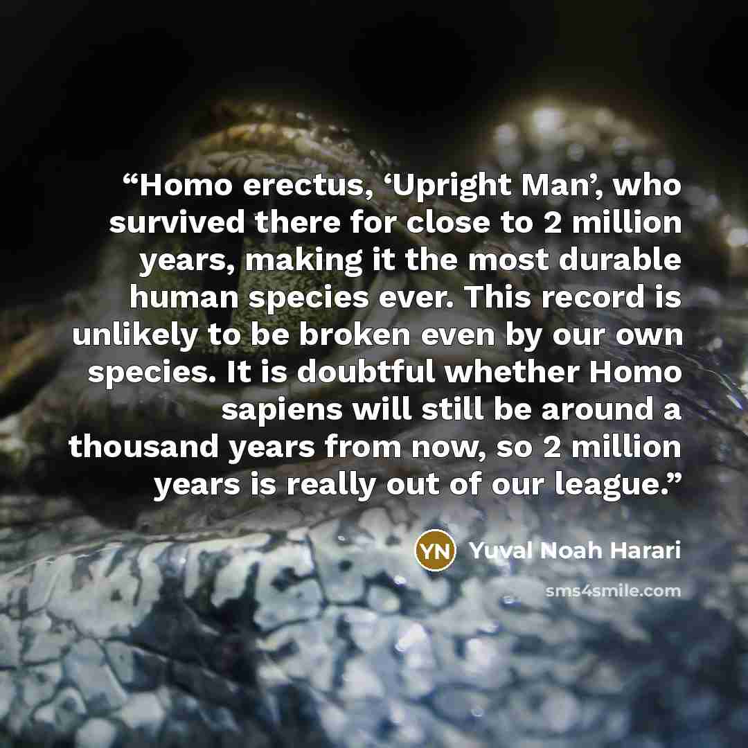 “Homo erectus, ‘Upright Man’, who survived there for close to 2 million years, making it the most durable human species ever. This record is unlikely to be broken even by our own species. It is doubtful whether Homo sapiens will still be around a thousand years from now, so 2 million years is…” quote by Yuval Noah Harari