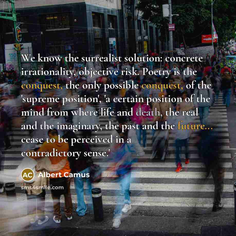 “We know the surrealist solution: concrete irrationality, objective risk. Poetry is the conquest, the only possible conquest, of the 'supreme position', 'a certain position of the mind from where life and death, the real and the imaginary, the past and the future... cease to be perceived in a…” quote by Albert Camus