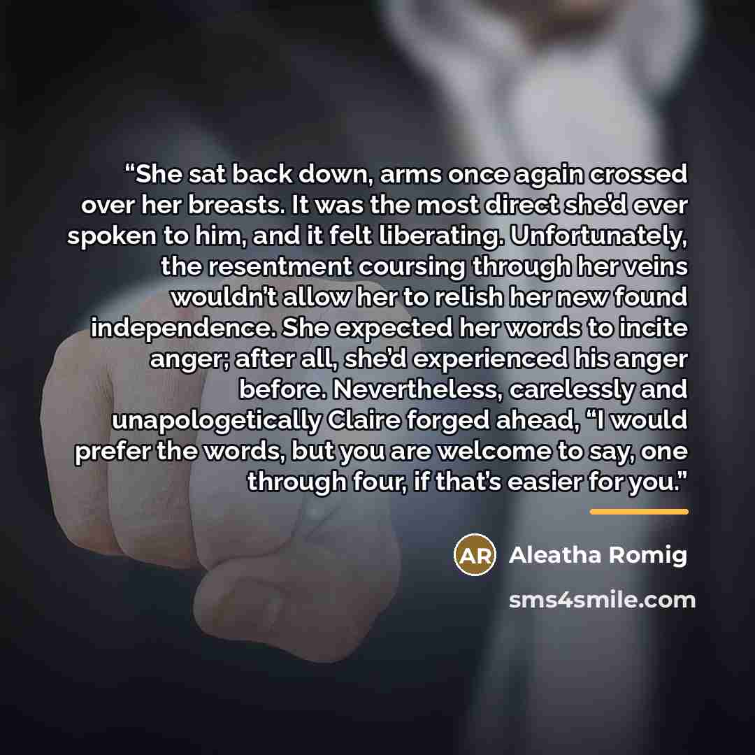 “She sat back down, arms once again crossed over her breasts. It was the most direct she’d ever spoken to him, and it felt liberating. Unfortunately, the resentment coursing through her veins wouldn’t allow her to relish her new found independence. She expected her words to incite anger; after all…” quote by Aleatha Romig