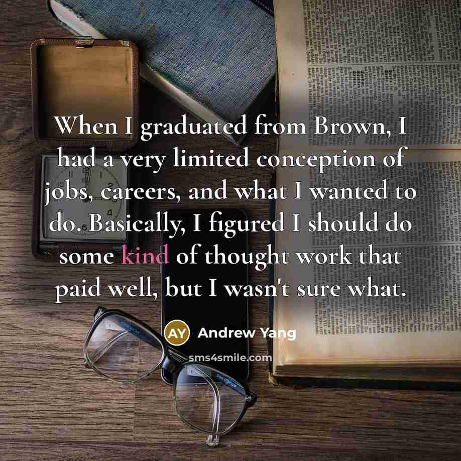 “When I graduated from Brown, I had a very limited conception of jobs, careers, and what I wanted to do. Basically, I figured I should do some kind of thought work that paid well, but I wasn't sure what.” quote by Andrew Yang
