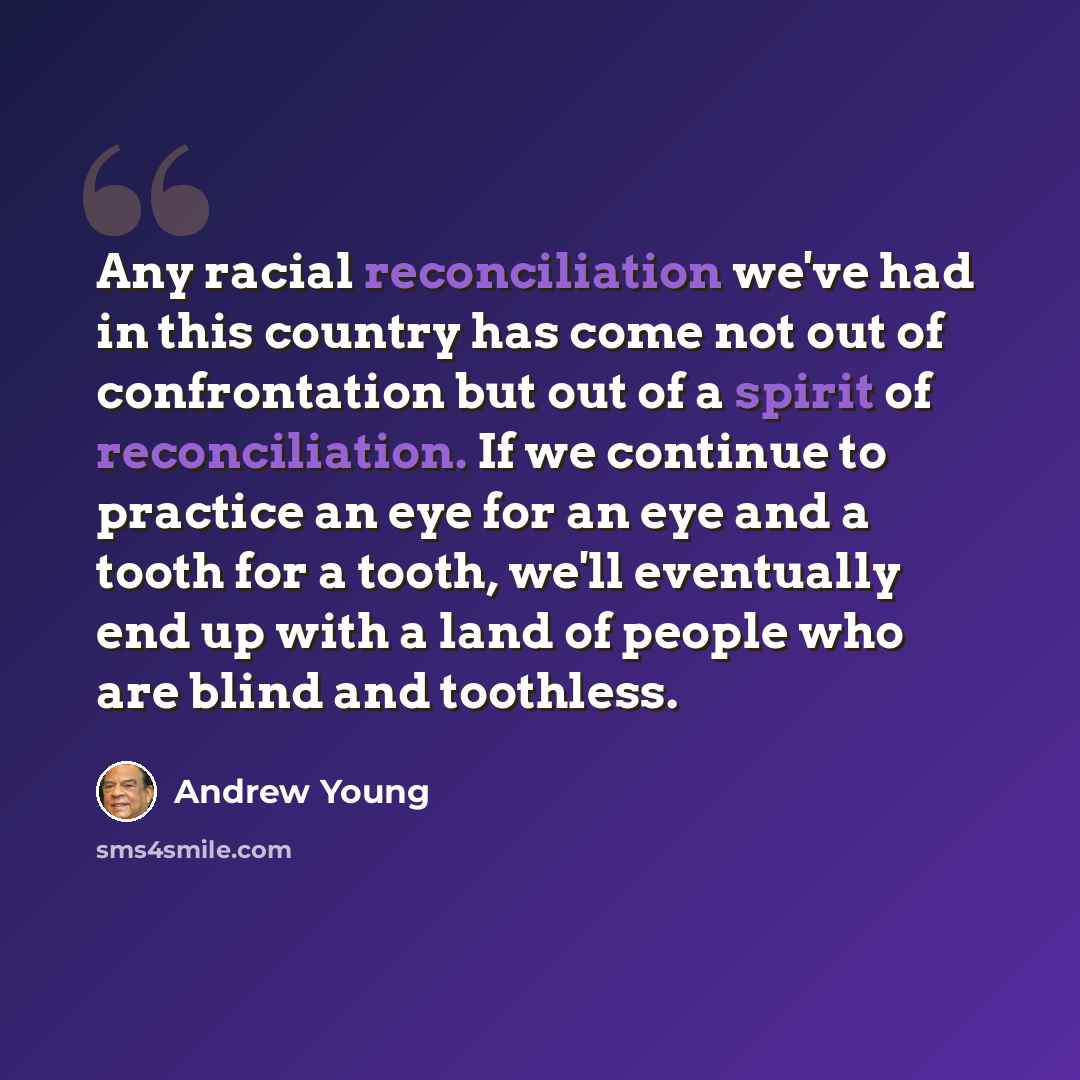 “Any racial reconciliation we've had in this country has come not out of confrontation but out of a spirit of reconciliation. If we continue to practice an eye for an eye and a tooth for a tooth, we'll eventually end up with a land of people who are blind and toothless.” quote by Andrew Young
