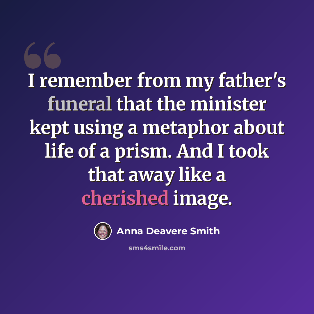 “I remember from my father's funeral that the minister kept using a metaphor about life of a prism. And I took that away like a cherished image.” quote by Anna Deavere Smith