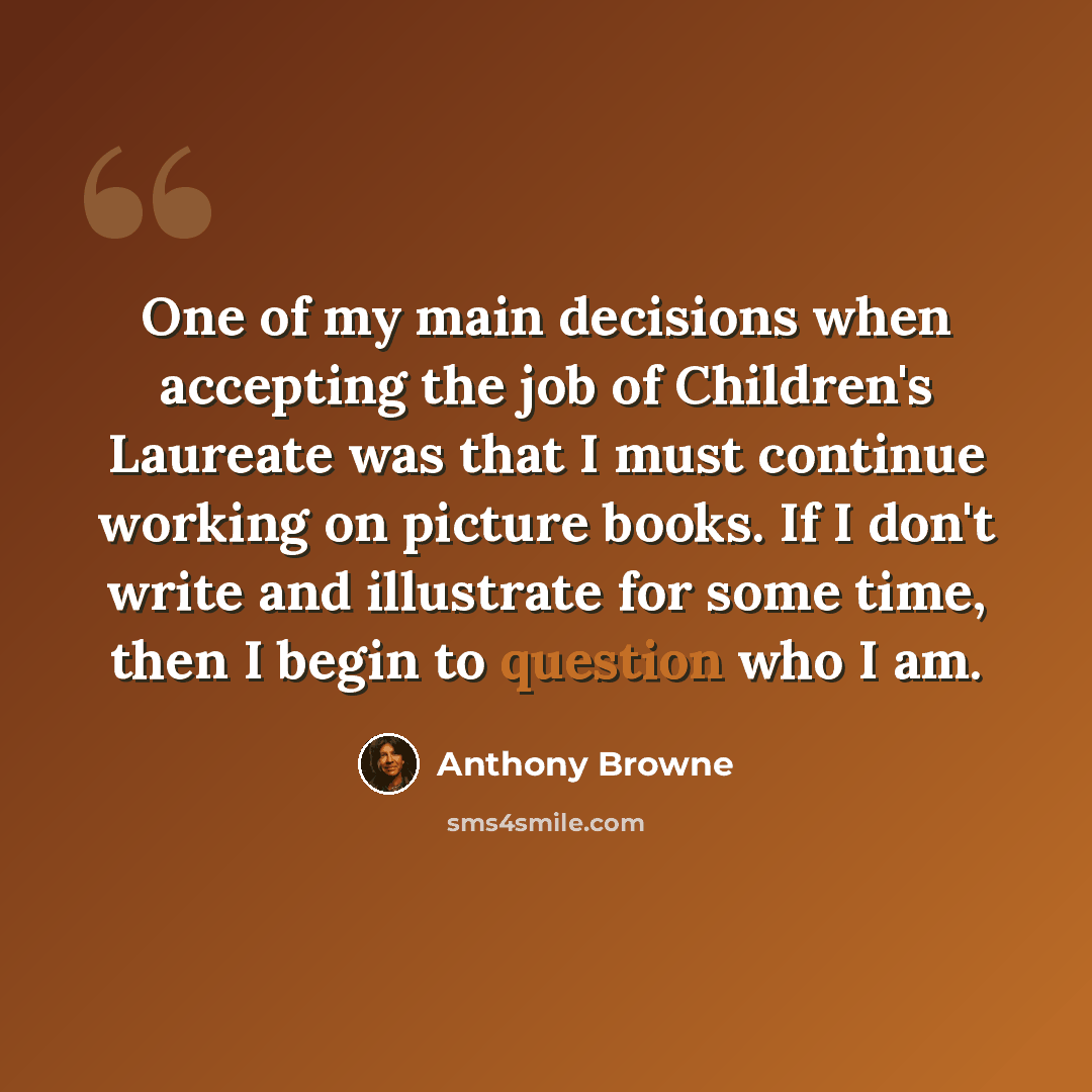 “One of my main decisions when accepting the job of Children's Laureate was that I must continue working on picture books. If I don't write and illustrate for some time, then I begin to question who I am.” quote by Anthony Browne
