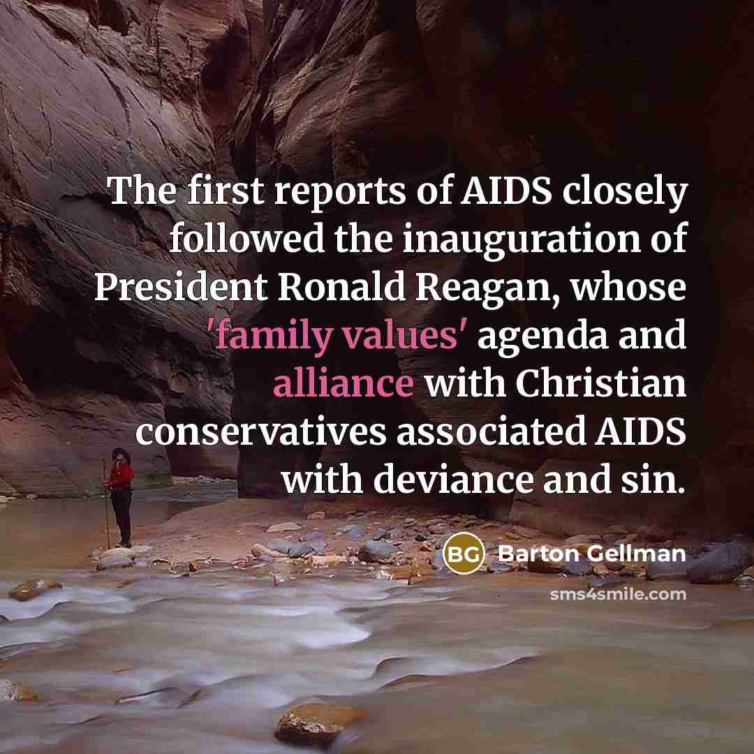 “The first reports of AIDS closely followed the inauguration of President Ronald Reagan, whose 'family values' agenda and alliance with Christian conservatives associated AIDS with deviance and sin.” quote by Barton Gellman