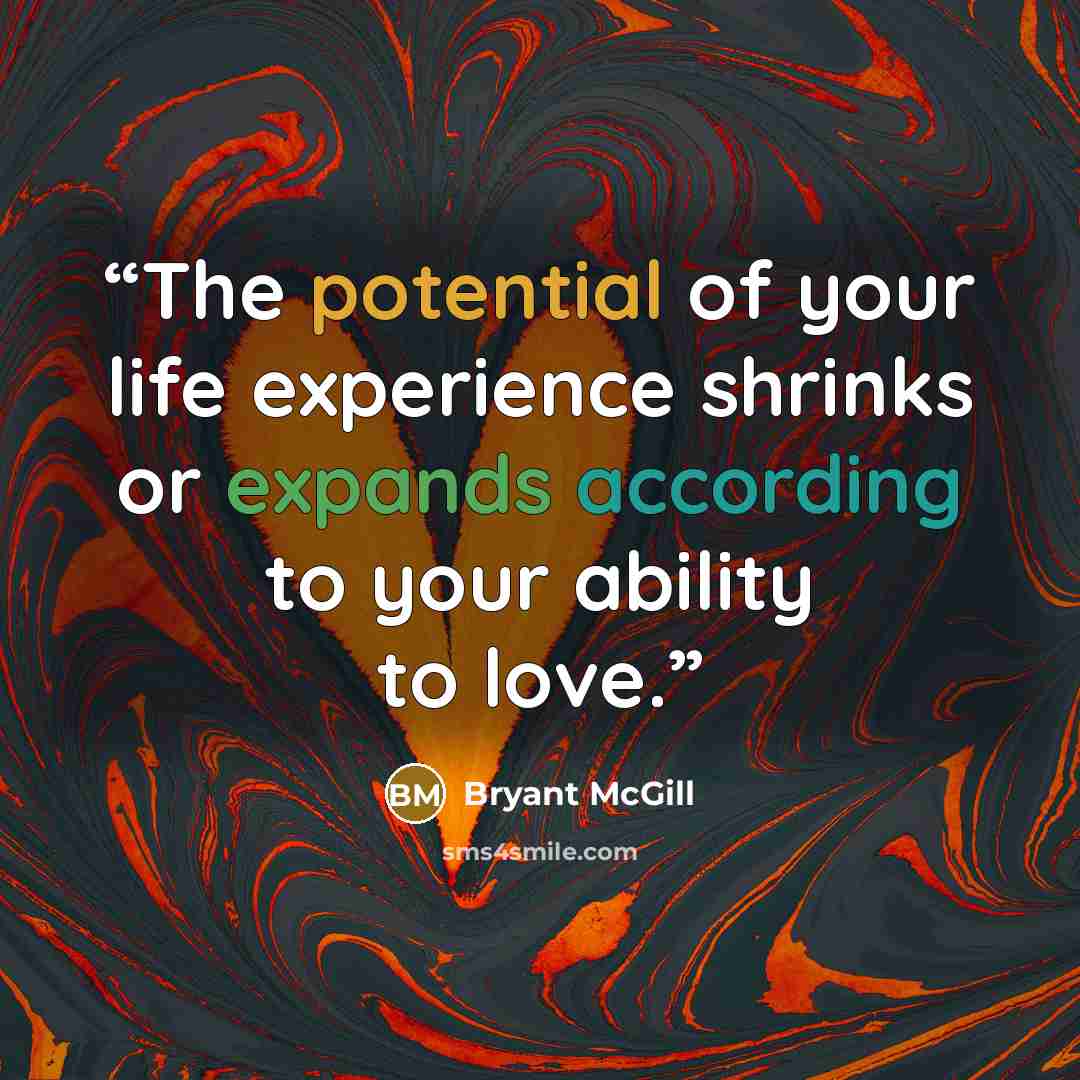 “The potential of your life experience shrinks or expands according to your ability to love.” quote by Bryant McGill