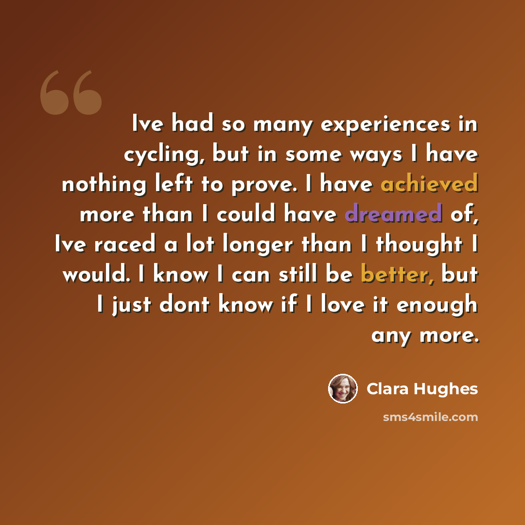 “Ive had so many experiences in cycling, but in some ways I have nothing left to prove. I have achieved more than I could have dreamed of, Ive raced a lot longer than I thought I would. I know I can still be better, but I just dont know if I love it enough any more.” quote by Clara Hughes
