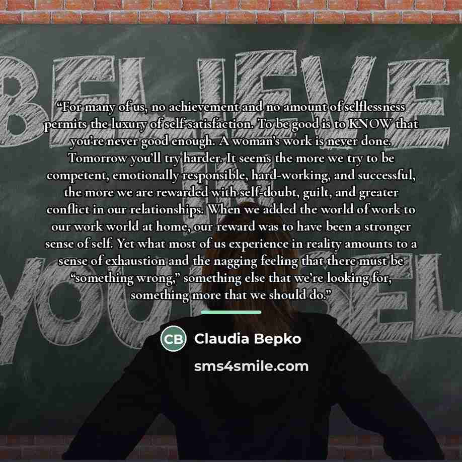 “For many of us, no achievement and no amount of selflessness permits the luxury of self-satisfaction. To be good is to KNOW that you’re never good enough. A woman’s work is never done. Tomorrow you’ll try harder. It seems the more we try to be competent, emotionally responsible, hard-working, and…” quote by Claudia Bepko