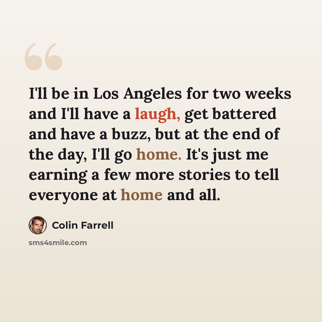“I'll be in Los Angeles for two weeks and I'll have a laugh, get battered and have a buzz, but at the end of the day, I'll go home. It's just me earning a few more stories to tell everyone at home and all.” quote by Colin Farrell