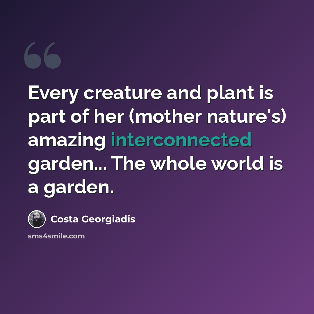 “Every creature and plant is part of her (mother nature's) amazing interconnected garden... The whole world is a garden.” quote by Costa Georgiadis