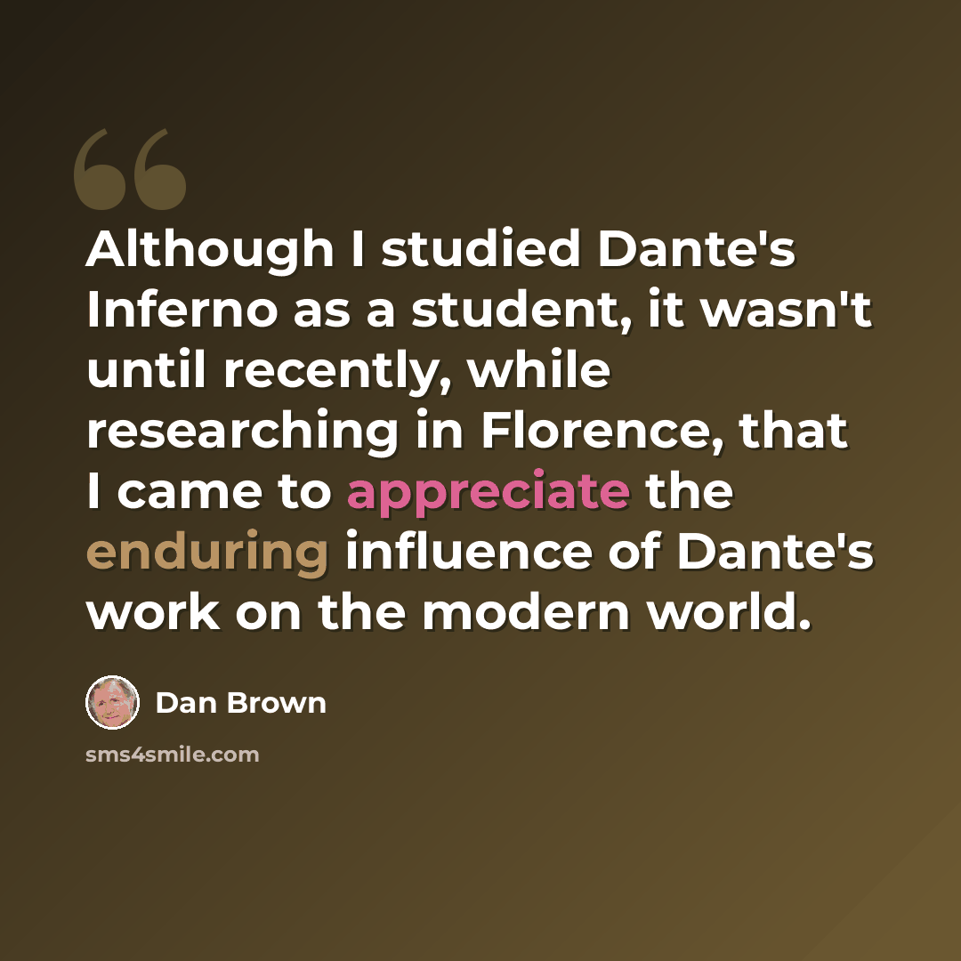 “Although I studied Dante's Inferno as a student, it wasn't until recently, while researching in Florence, that I came to appreciate the enduring influence of Dante's work on the modern world.” quote by Dan Brown