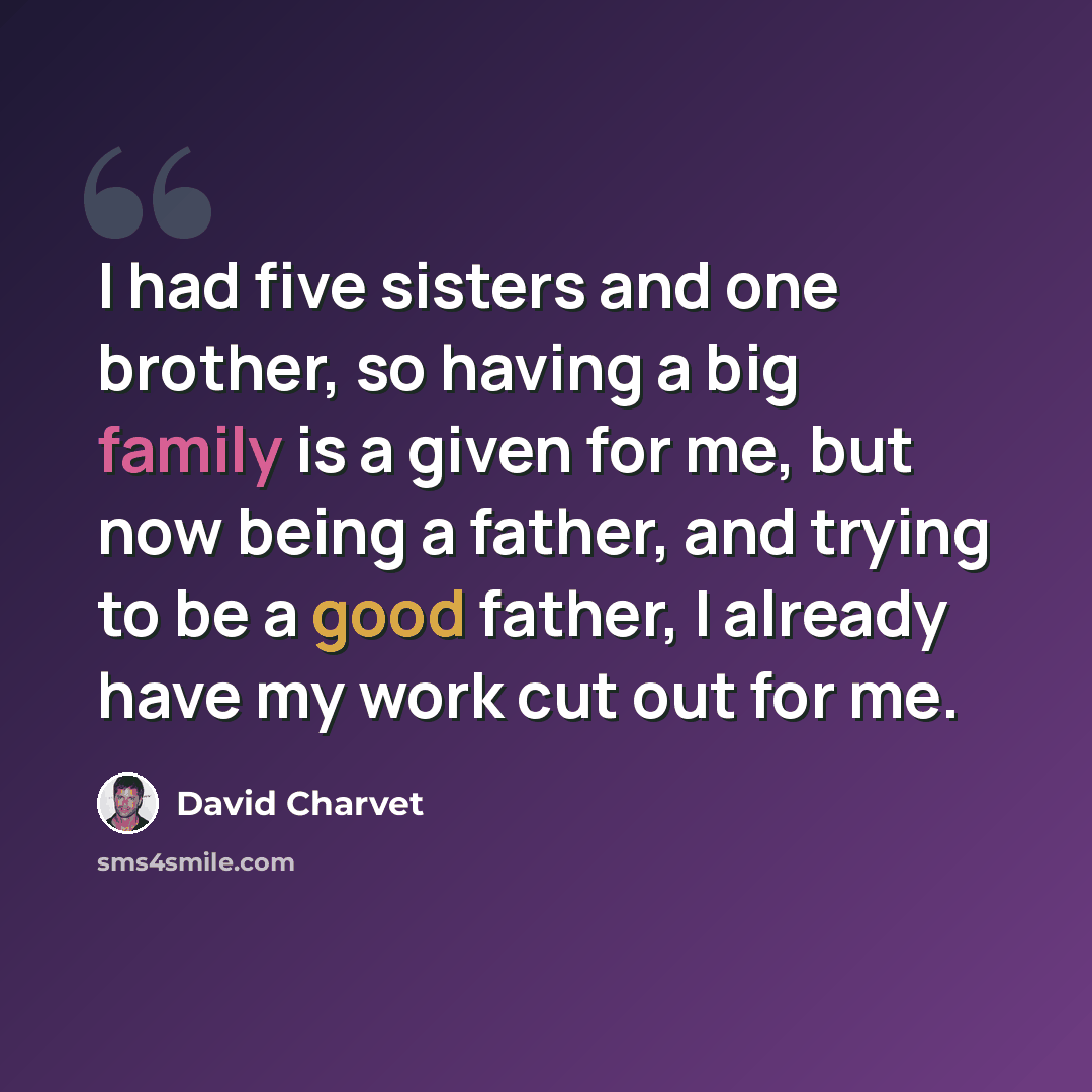 “I had five sisters and one brother, so having a big family is a given for me, but now being a father, and trying to be a good father, I already have my work cut out for me.” quote by David Charvet