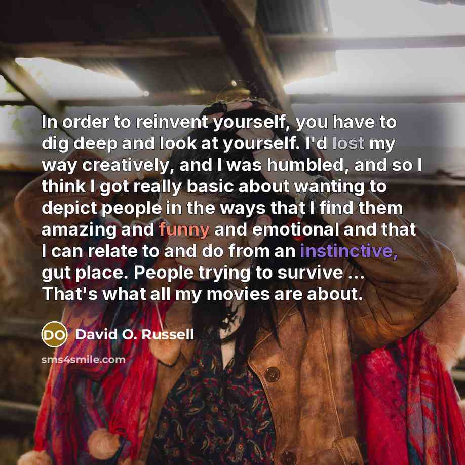 “In order to reinvent yourself, you have to dig deep and look at yourself. I'd lost my way creatively, and I was humbled, and so I think I got really basic about wanting to depict people in the ways that I find them amazing and funny and emotional and that I can relate to and do from an…” quote by David O. Russell