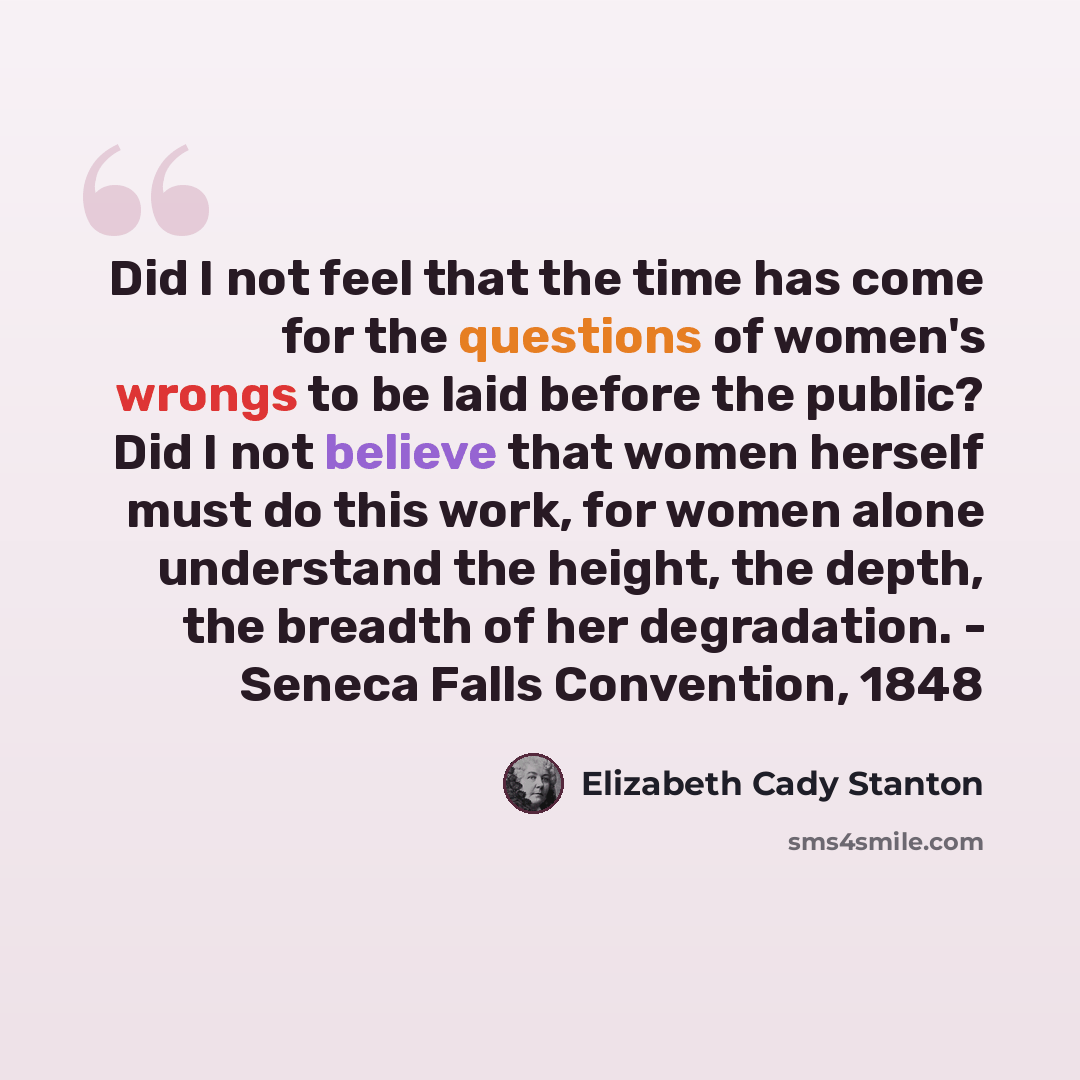 “Did I not feel that the time has come for the questions of women's wrongs to be laid before the public? Did I not believe that women herself must do this work, for women alone understand the height, the depth, the breadth of her degradation. - Seneca Falls Convention, 1848” quote by Elizabeth Cady Stanton