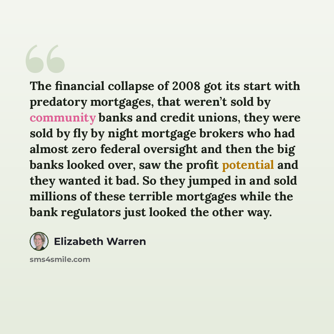 “The financial collapse of 2008 got its start with predatory mortgages, that weren’t sold by community banks and credit unions, they were sold by fly by night mortgage brokers who had almost zero federal oversight and then the big banks looked over, saw the profit potential and they wanted it bad…” quote by Elizabeth Warren