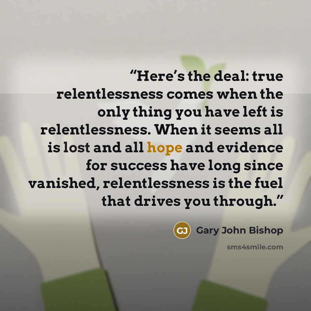 “Here’s the deal: true relentlessness comes when the only thing you have left is relentlessness. When it seems all is lost and all hope and evidence for success have long since vanished, relentlessness is the fuel that drives you through.” quote by Gary John Bishop