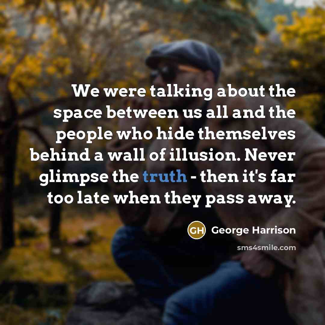 “We were talking about the space between us all and the people who hide themselves behind a wall of illusion. Never glimpse the truth - then it's far too late when they pass away.” quote by George Harrison