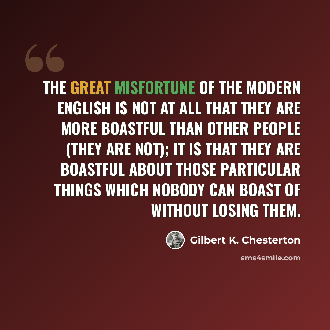 “The great misfortune of the modern English is not at all that they are more boastful than other people (they are not); it is that they are boastful about those particular things which nobody can boast of without losing them.” quote by Gilbert K. Chesterton