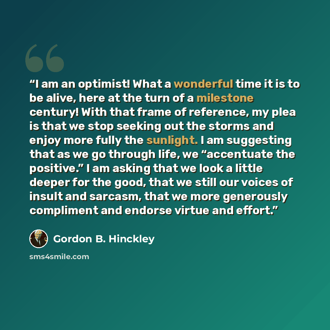 “I am an optimist! What a wonderful time it is to be alive, here at the turn of a milestone century! With that frame of reference, my plea is that we stop seeking out the storms and enjoy more fully the sunlight. I am suggesting that as we go through life, we “accentuate the positive.” I am asking…” quote by Gordon B. Hinckley