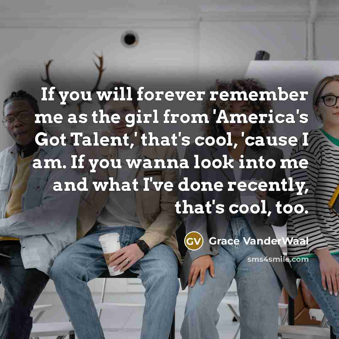 “If you will forever remember me as the girl from 'America's Got Talent,' that's cool, 'cause I am. If you wanna look into me and what I've done recently, that's cool, too.” quote by Grace VanderWaal