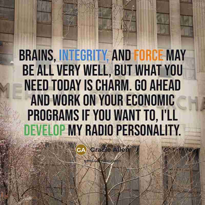 “Brains, integrity, and force may be all very well, but what you need today is Charm. Go ahead and work on your economic programs if you want to, I'll develop my radio personality.” quote by Gracie Allen