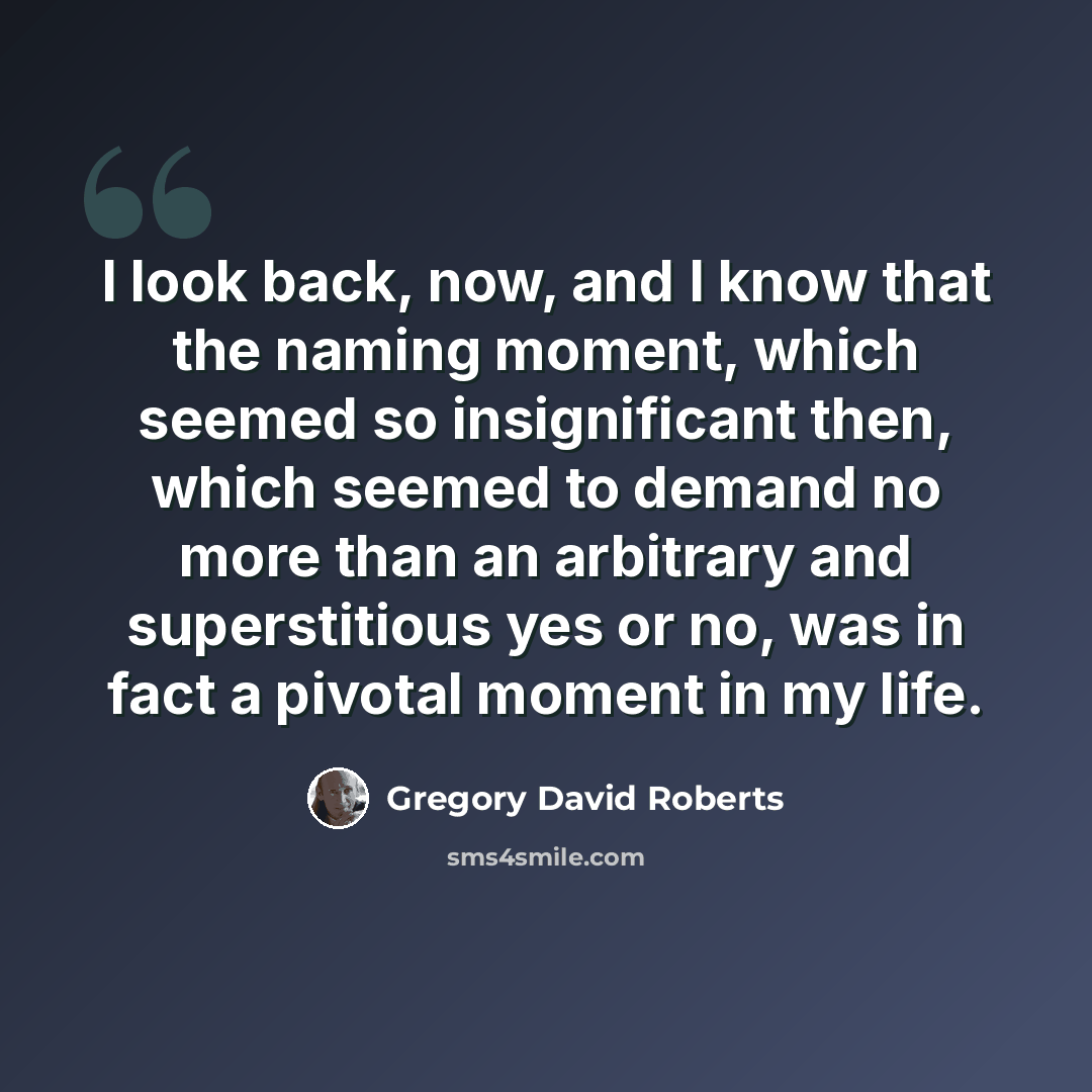 “I look back, now, and I know that the naming moment, which seemed so insignificant then, which seemed to demand no more than an arbitrary and superstitious yes or no, was in fact a pivotal moment in my life.” quote by Gregory David Roberts