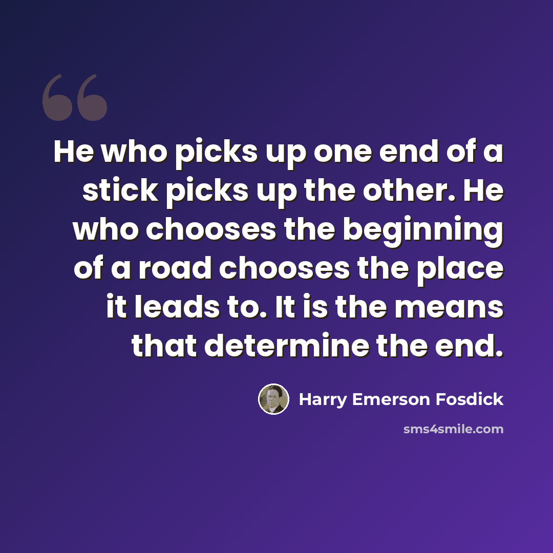 “He who picks up one end of a stick picks up the other. He who chooses the beginning of a road chooses the place it leads to. It is the means that determine the end.” quote by Harry Emerson Fosdick