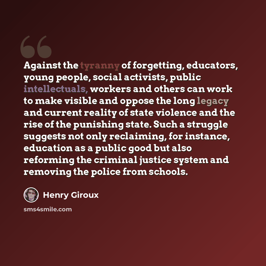 “Against the tyranny of forgetting, educators, young people, social activists, public intellectuals, workers and others can work to make visible and oppose the long legacy and current reality of state violence and the rise of the punishing state. Such a struggle suggests not only reclaiming, for…” quote by Henry Giroux