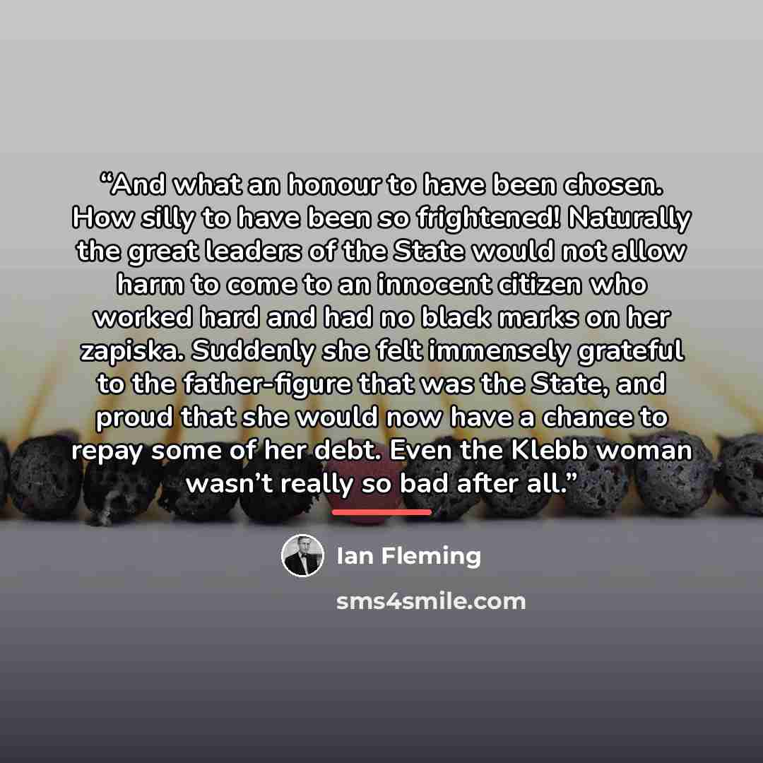 “And what an honour to have been chosen. How silly to have been so frightened! Naturally the great leaders of the State would not allow harm to come to an innocent citizen who worked hard and had no black marks on her zapiska. Suddenly she felt immensely grateful to the father-figure that was the…” quote by Ian Fleming