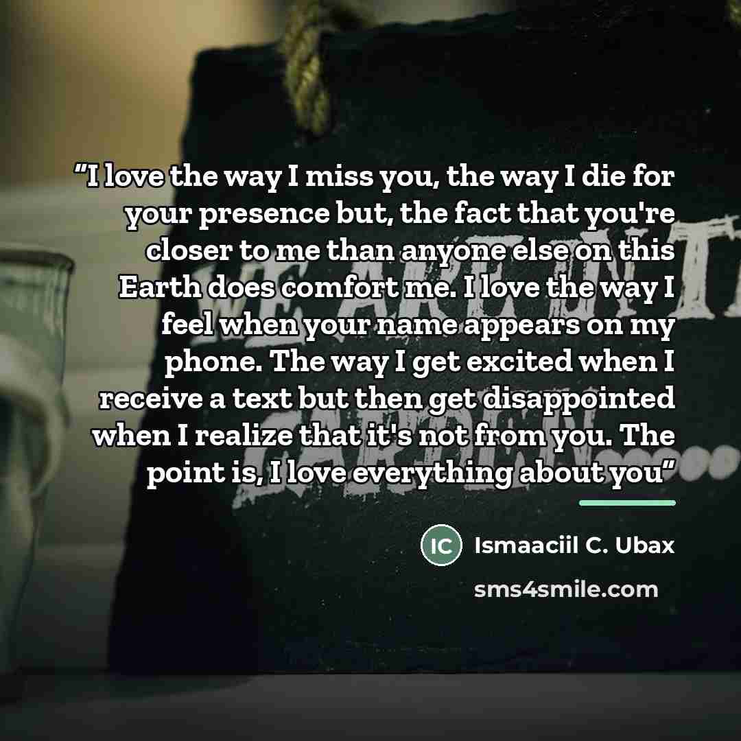 “I love the way I miss you, the way I die for your presence but, the fact that you're closer to me than anyone else on this Earth does comfort me. I love the way I feel when your name appears on my phone. The way I get excited when I receive a text but then get disappointed when I realize that it's…” quote by Ismaaciil C. Ubax